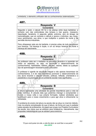 www.odiferencialconcursos.com.br
352
“O que você quiser da vida, a vida lhe dará, se você fizer a sua parte.”
Ano 2012
entretanto, o elemento unificador são os conhecimentos sistematizados.
487.
Resposta: V
Comentário
Segundo o autor, o século XX foi o da aliança entre duas barbáries: a
primeira vem das profundezas dos tempos e traz guerra, massacre,
deportação, fanatismo. A segunda, gélida, anônima, vem do âmago da
racionalização, que só conhece o cálculo e ignora o indivíduo, seu corpo,
seus sentimentos, sua alma, e que multiplica o poderio da morte e da
servidão técnico-industriais.
Para ultrapassar esta era de barbárie, é preciso antes de tudo reconhecer
sua herança. Tal herança é dupla, a um só tempo herança de morte e
herança de nascimento.
488.
Resposta: E
Comentário
Ao professor cabe ser o mediador do educando levando-o a aprender em
todos os aspectos, ou seja, na aquisição e desenvolvimento de
conhecimentos, habilidades, hábitos, atitudes, valores, ideias ou qualquer
tipo de aprendizagem necessária para o educador.
O professor é agente de educação integral e não apenas transmissor de
conhecimentos, e é de vital importância promover o desenvolvimento de
seu aluno levando a adquirir atitudes, práticas, reflexão, orientando-o e
assistindo-o na promoção de um ambiente escolar mais significativo.
489.
Resposta: B
Comentário
A leitura representa uma atividade de grande importância para a vida de
cada indivíduo. É através dela que podemos interagir e compreender o
mundo a nossa volta e sua própria formação, realizar atividades que
contribuem para o nosso crescimento e para agir ativa e criticamente na
sociedade.
O problema do ensino de leitura na escola não se situa no nível do método,
mas na própria conceituação do que é leitura, da forma em que é avaliada
pelas equipes de professores, do papel que ocupa nos Projetos Curriculares
da escola, dos meios que se arbitram para fortalecê-la, naturalmente, das
propostas metodológicas que se adotam para ensiná-la.
490.
 
