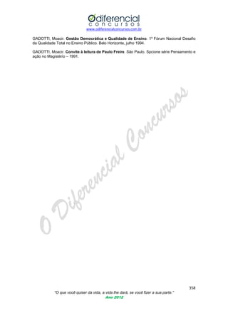 www.odiferencialconcursos.com.br
358
“O que você quiser da vida, a vida lhe dará, se você fizer a sua parte.”
Ano 2012
GADOTTI, Moacir. Gestão Democrática e Qualidade de Ensino. 1º Fórum Nacional Desafio
da Qualidade Total no Ensino Público. Belo Horizonte, julho 1994.
GADOTTI, Moacir. Convite à leitura de Paulo Freire. São Paulo. Spcione série Pensamento e
ação no Magistério – 1991.
 