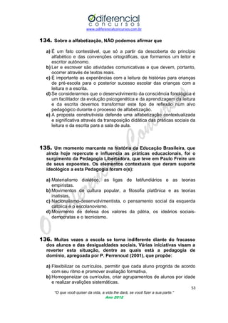 www.odiferencialconcursos.com.br
53
“O que você quiser da vida, a vida lhe dará, se você fizer a sua parte.”
Ano 2012
134. Sobre a alfabetização, NÃO podemos afirmar que
a) É um fato contestável, que só a partir da descoberta do princípio
alfabético e das convenções ortográficas, que formamos um leitor e
escritor autônomo.
b) Ler e escrever são atividades comunicativas e que devem, portanto,
ocorrer através de textos reais.
c) É importante as experiências com a leitura de histórias para crianças
de pré-escola para o posterior sucesso escolar das crianças com a
leitura e a escrita.
d) Se considerarmos que o desenvolvimento da consciência fonológica é
um facilitador da evolução psicogenética e da aprendizagem da leitura
e da escrita devemos transformar este tipo de reflexão num alvo
pedagógico durante o processo de alfabetização.
e) A proposta construtivista defende uma alfabetização contextualizada
e significativa através da transposição didática das práticas sociais da
leitura e da escrita para a sala de aula.
135. Um momento marcante na história da Educação Brasileira, que
ainda hoje repercute e influencia as práticas educacionais, foi o
surgimento da Pedagogia Libertadora, que teve em Paulo Freire um
de seus expoentes. Os elementos contextuais que deram suporte
ideológico a esta Pedagogia foram o(s):
a) Materialismo dialético, as ligas de latifundiários e as teorias
empiristas.
b) Movimentos de cultura popular, a filosofia platônica e as teorias
inatistas.
c) Nacionalismo-desenvolvimentista, o pensamento social da esquerda
católica e o escolanovismo.
d) Movimento de defesa dos valores da pátria, os ideários sociais-
democratas e o tecnicismo.
136. Muitas vezes a escola se torna indiferente diante do fracasso
dos alunos e das desigualdades sociais. Várias iniciativas visam a
reverter esta situação, dentre as quais está a pedagogia de
domínio, apregoada por P. Perrenoud (2001), que propõe:
a) Flexibilizar os currículos, permitir que cada aluno progrida de acordo
com seu ritmo e promover avaliação formativa.
b) Homogeneizar os currículos, criar agrupamentos de alunos por idade
e realizar avalições sistemáticas.
 
