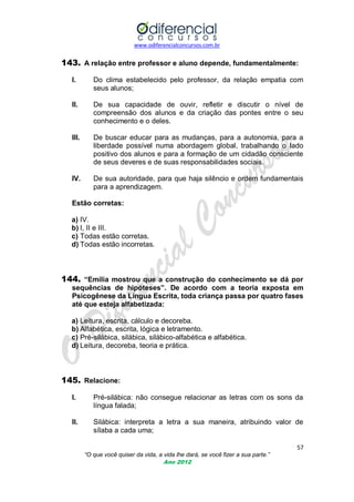 www.odiferencialconcursos.com.br
57
“O que você quiser da vida, a vida lhe dará, se você fizer a sua parte.”
Ano 2012
143. A relação entre professor e aluno depende, fundamentalmente:
I. Do clima estabelecido pelo professor, da relação empatia com
seus alunos;
II. De sua capacidade de ouvir, refletir e discutir o nível de
compreensão dos alunos e da criação das pontes entre o seu
conhecimento e o deles.
III. De buscar educar para as mudanças, para a autonomia, para a
liberdade possível numa abordagem global, trabalhando o lado
positivo dos alunos e para a formação de um cidadão consciente
de seus deveres e de suas responsabilidades sociais.
IV. De sua autoridade, para que haja silêncio e ordem fundamentais
para a aprendizagem.
Estão corretas:
a) IV.
b) I, II e III.
c) Todas estão corretas.
d) Todas estão incorretas.
144. “Emília mostrou que a construção do conhecimento se dá por
sequências de hipóteses”. De acordo com a teoria exposta em
Psicogênese da Língua Escrita, toda criança passa por quatro fases
até que esteja alfabetizada:
a) Leitura, escrita, cálculo e decoreba.
b) Alfabética, escrita, lógica e letramento.
c) Pré-silábica, silábica, silábico-alfabética e alfabética.
d) Leitura, decoreba, teoria e prática.
145. Relacione:
I. Pré-silábica: não consegue relacionar as letras com os sons da
língua falada;
II. Silábica: interpreta a letra a sua maneira, atribuindo valor de
sílaba a cada uma;
 