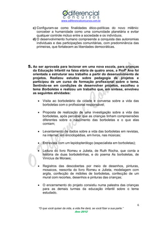 www.odiferencialconcursos.com.br
6
“O que você quiser da vida, a vida lhe dará, se você fizer a sua parte.”
Ano 2012
c) Configuram-se como finalidades ético-políticas do novo milênio:
conceber a humanidade como uma comunidade planetária e evitar
qualquer controle mútuo entre a sociedade e os indivíduos.
d) O desenvolvimento humano compreende a conquista das autonomias
individuais e das participações comunitárias, com predominância das
primeiras, que fortalecem as liberdades democráticas.
5. Ao ser aprovada para lecionar em uma nova escola, para crianças
da Educação Infantil na faixa etária de quatro anos, a Profª Ana foi
orientada a estruturar seu trabalho a partir do desenvolvimento de
projetos. Realizou estudos sobre pedagogia de projetos e
participou de um curso de formação profissional sobre o tema.
Sentindo-se em condições de desenvolver projetos, escolheu o
tema Borboletas e realizou um trabalho que, em síntese, envolveu
as seguintes atividades:
 Visita ao borboletário da cidade e conversa sobre a vida das
borboletas com o profissional responsável;
 Proposta de realização de uma investigação sobre a vida das
borboletas, após perceber que as crianças tinham compreensões
diferentes sobre o nascimento das borboletas e o que elas
comiam;
 Levantamento de dados sobre a vida das borboletas em revistas,
na internet, em enciclopédias, em livros, nas músicas;
 Entrevista com um lepidopterólogo (especialista em borboletas);
 Leitura do livro Romeu e Julieta, de Ruth Rocha, que conta a
história de duas borboletinhas, e do poema As borboletas, de
Vinícius de Moraes;
 Registros das descobertas por meio de desenhos, pinturas,
mosaicos, reescrita do livro Romeu e Julieta, modelagem com
argila, confecção de móbiles de borboletas, confecção de um
mural com recortes, desenhos e pinturas das crianças;
 O encerramento do projeto consistiu numa palestra das crianças
para as demais turmas da educação infantil sobre o tema
estudado.
 