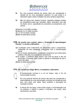 www.odiferencialconcursos.com.br
67
“O que você quiser da vida, a vida lhe dará, se você fizer a sua parte.”
Ano 2012
III. Em uma possível reforma de ensino deve ser considerada a
adoção de um novo paradigma cognitivo, no qual ordem e a
desordem sejam vistas e tratadas nos seus campos específicos.
IV. Não há cultura sem cérebro humano, (aparelho biológico dotado
de competência para agir, perceber, saber, aprender), mas não
há mente, isto é, capacidade de consciência e pensamento, sem
cultura.
a) Apenas I e III estão corretas.
b) Apenas II e IV estão corretas.
c) I, II, III e IV estão corretas.
d) Não há alternativa correta.
170. De acordo com Luckesi, sobre a “Avaliação da Aprendizagem
Escolar”, é correta a alternativa:
a) A avaliação como instrumento de diagnóstico para o crescimento,
independe de uma pedagogia preocupada com a transformação
social.
b) Com a função classificatória, a avaliação constitui-se num instrumento
estático e frenador do processo de crescimento.
c) Ao avaliar, o professor deve atribuir uma nota ao aluno e dar por
encerrado o processo, pois avaliar é apenas a verificação do que o
aluno não sabe.
d) Não há alternativa correta.
171. De acordo com Edgar Morin, é verdadeira a alternativa:
I. A compreensão humana é a um só tempo, meio e fim da
comunicação humana.
II. Em uma possível reforma de ensino não deve ser considerada a
potencialidade de uma estruturação curricular em disciplinas para
que, com cada uma delas, fique evidente a percepção da
condição humana.
III. O século XX nos legou, entre outras coisas, a racionalização que
só conhece o cálculo e ignora o indivíduo, seu corpo, seus
sentimentos, sua alma.
 