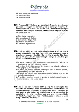 www.odiferencialconcursos.com.br
73
“O que você quiser da vida, a vida lhe dará, se você fizer a sua parte.”
Ano 2012
b) Crítico-social dos conteúdos.
c) Liberal tradicional.
d) Liberal tecnicista.
187. Perrenoud (1999) afirma que a avaliação formativa possui como
premissa se ocupar das aprendizagens e, consequentemente, do
desenvolvimento do aluno. De acordo com o conceito da avaliação
formativa discutido por Perrenoud, afirma-se que faz parte de suas
características ser:
a) Diagnóstica e somativa.
b) Investigativa e niveladora.
c) Generalista e diagnóstica.
d) Somativa e quantitativa.
e) Qualitativa e generalista.
188. Libâneo (2008, p. 153) chama atenção para o fato de que o
projeto pedagógico curricular não pode ser confundido com a
organização escolar e também não substitui a gestão. São duas
coisas diferentes. Dentro deste princípio, marque a afirmativa que
melhor condiz com a ideia.
a) A gestão põe em prática o processo organizacional para atender os
interesses do corpo docente e da Direção.
b) O projeto é um instrumento da gestão e dá direção política e
pedagógica ao trabalho escolar.
c) A gestão dá direção política e pedagógica para o trabalho escolar,
independente do projeto pedagógico.
d) A gestão não põe em prática o processo organizacional, isto é função
do projeto pedagógico.
e) A gestão é um instrumento do projeto e institui procedimentos e
instrumentos de ação para a escola.
189. De acordo com Esteban (2003, p. 16), “a classificação das
respostas em acertos e erros, ou satisfatórias e insatisfatórias, ou
outras expressões do gênero, se fundamenta nessa concepção de
que saber e não saber são excludentes e na perspectiva de
substituição da heterogeneidade real por uma homogeneidade
idealizada.” Antagonicamente a esta ideia, pode-se afirmar que, em
relação ao ERRO, a avaliação:
 