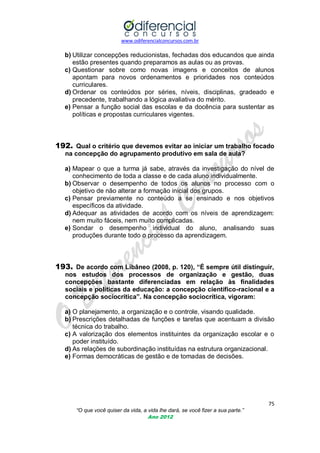 www.odiferencialconcursos.com.br
75
“O que você quiser da vida, a vida lhe dará, se você fizer a sua parte.”
Ano 2012
b) Utilizar concepções reducionistas, fechadas dos educandos que ainda
estão presentes quando preparamos as aulas ou as provas.
c) Questionar sobre como novas imagens e conceitos de alunos
apontam para novos ordenamentos e prioridades nos conteúdos
curriculares.
d) Ordenar os conteúdos por séries, níveis, disciplinas, gradeado e
precedente, trabalhando a lógica avaliativa do mérito.
e) Pensar a função social das escolas e da docência para sustentar as
políticas e propostas curriculares vigentes.
192. Qual o critério que devemos evitar ao iniciar um trabalho focado
na concepção do agrupamento produtivo em sala de aula?
a) Mapear o que a turma já sabe, através da investigação do nível de
conhecimento de toda a classe e de cada aluno individualmente.
b) Observar o desempenho de todos os alunos no processo com o
objetivo de não alterar a formação inicial dos grupos.
c) Pensar previamente no conteúdo a se ensinado e nos objetivos
específicos da atividade.
d) Adequar as atividades de acordo com os níveis de aprendizagem:
nem muito fáceis, nem muito complicadas.
e) Sondar o desempenho individual do aluno, analisando suas
produções durante todo o processo da aprendizagem.
193. De acordo com Libâneo (2008, p. 120), “É sempre útil distinguir,
nos estudos dos processos de organização e gestão, duas
concepções bastante diferenciadas em relação às finalidades
sociais e políticas da educação: a concepção científico-racional e a
concepção sociocrítica”. Na concepção sociocrítica, vigoram:
a) O planejamento, a organização e o controle, visando qualidade.
b) Prescrições detalhadas de funções e tarefas que acentuam a divisão
técnica do trabalho.
c) A valorização dos elementos instituintes da organização escolar e o
poder instituído.
d) As relações de subordinação instituídas na estrutura organizacional.
e) Formas democráticas de gestão e de tomadas de decisões.
 