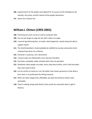 106. A government for the people must depend for its success on the intelligence, the
morality, the justice, and the interest of the people themselves.
107. Honor lies in honest toil.
William J. Clinton (1993-2001)
108. Promising too much can be as cruel as caring too little
109. You can put wings on a pig, but you don't make it an eagle.
110. I came of age believing that, no matter what happened, I would always be able to
support myself.
111. The 22nd Amendment should probably be modified to say two consecutive terms
instead of two terms for a lifetime.
112. Character is a journey, not a destination.
113. I haven't eaten at a McDonald's since I became President.
114. You know, everybody makes mistakes when they are president.
115. Sometimes when people are under stress, they hate to think, and it's the time when
they most need to think.
116. Let me say this as clearly as I can: No matter how sharp a grievance or how deep a
hurt, there is no justification for killing innocents.
117. When we make college more affordable, we make the American dream more
achievable.
118. There is nothing wrong with America that cannot be cured with what is right in
America.
 