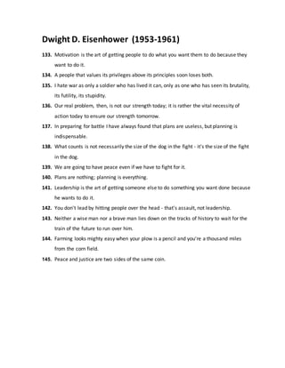 Dwight D. Eisenhower (1953-1961)
133. Motivation is the art of getting people to do what you want them to do because they
want to do it.
134. A people that values its privileges above its principles soon loses both.
135. I hate war as only a soldier who has lived it can, only as one who has seen its brutality,
its futility, its stupidity.
136. Our real problem, then, is not our strength today; it is rather the vital necessity of
action today to ensure our strength tomorrow.
137. In preparing for battle I have always found that plans are useless, but planning is
indispensable.
138. What counts is not necessarily the size of the dog in the fight - it's the size of the fight
in the dog.
139. We are going to have peace even if we have to fight for it.
140. Plans are nothing; planning is everything.
141. Leadership is the art of getting someone else to do something you want done because
he wants to do it.
142. You don't lead by hitting people over the head - that's assault, not leadership.
143. Neither a wise man nor a brave man lies down on the tracks of history to wait for the
train of the future to run over him.
144. Farming looks mighty easy when your plow is a pencil and you're a thousand miles
from the corn field.
145. Peace and justice are two sides of the same coin.
 