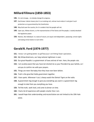 MillardFillmore (1850-1853)
146. It is not strange... to mistake change for progress.
147. God knows I detest slavery but it is an existing evil, and we must endure it and give it such
protection as is guaranteed by the Constitution.
148. May God save the country, for it is evident that the people will not.
149. Upon you, fellow-citizens, as the representatives of the States and the people, is wisely devolved
the legislative power.
150. Nations, like individuals in a state of nature, are equal and independent, possessing certain rights
and owing certain duties to each other.
Gerald R. Ford (1974-1977)
151. I know I am getting better at golf because I am hitting fewer spectators.
152. My fellow Americans, our long national nightmare is over.
153. Our great Republic is a government of laws and not of men. Here, the people rule.
154. I am acutely aware that you have not elected me as your President by your ballots, so I
ask you to confirm me with your prayers.
155. Things are more like today than they have ever been before.
156. Truth is the glue that holds government together.
157. I love sports. Whenever I can, I always watch the Detroit Tigers on the radio.
158. A government big enough to give you everything you want is a government big
enough to take from you everything you have.
159. Tell the truth, work hard, and come to dinner on time.
160. I had a lot of experience with people smarter than I am.
161. I would hope that understanding and reconciliation are not limited to the 19th hole
alone.
 