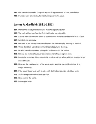 162. Our constitution works. Our great republic is a government of laws, not of men.
163. If Lincoln were alive today, he'd be turning over in his grave.
James A. Garfield(1881-1881)
164. Man cannot live by bread alone; he must have peanut butter.
165. The truth will set you free, but first it will make you miserable.
166. A brave man is a man who dares to look the Devil in the face and tell him he is a Devil.
167. Suicide is not a remedy.
168. Few men in our history have ever obtained the Presidency by planning to obtain it.
169. Things don't turn up in this world until somebody turns them up.
170. He who controls the money supply of a nation controls the nation.
171. Nobody but radicals have ever accomplished anything in a great crisis.
172. I am trying to do two things: dare to be a radical and not a fool, which is a matter of no
small difficulty.
173. Ideas are the great warriors of the world, and a war that has no idea behind it, is
simply a brutality.
174. If the power to do hard work is not a skill, it's the best possible substitute for it.
175. Justice and goodwill will outlast passion.
176. Ideas control the world.
177. I am a poor hater.
 