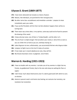 Ulysses S. Grant (1869-1877)
178. I have never advocated war except as a means of peace.
179. Nations, like individuals, are punished for their transgressions.
180. No other terms than unconditional and immediate surrender. I propose to move
immediately upon your works.
181. If you see the President, tell him from me that whatever happens there will be no
turning back.
182. There never was a time when, in my opinion, some way could not be found to prevent
the drawing of the sword.
183. I know only two tunes: one of them is 'Yankee Doodle', and the other isn't.
184. The art of war is simple enough. Find out where your enemy is. Get at him as soon as
you can. Strike him as hard as you can, and keep moving on.
185. Labor disgraces no man; unfortunately, you occasionally find men who disgrace labor.
186. I propose to fight it out on this line if it takes all summer.
187. If men make war in slavish obedience to rules, they will fail.
188. My failures have been errors in judgment, not of intent.
Warren G. Harding (1921-1923)
189. I have no trouble with my enemies. I can take care of my enemies in a fight. But my
friends, my goddamned friends, they're the ones who keep me walking the floor at
nights!
190. I don't know much about Americanism, but it's a damn good word with which to carry
an election.
191. America's present need is not heroics but healing; not nostrums but normalcy; not
revolution but restoration.
 