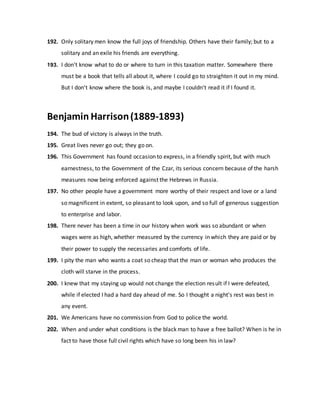 192. Only solitary men know the full joys of friendship. Others have their family; but to a
solitary and an exile his friends are everything.
193. I don't know what to do or where to turn in this taxation matter. Somewhere there
must be a book that tells all about it, where I could go to straighten it out in my mind.
But I don't know where the book is, and maybe I couldn't read it if I found it.
Benjamin Harrison(1889-1893)
194. The bud of victory is always in the truth.
195. Great lives never go out; they go on.
196. This Government has found occasion to express, in a friendly spirit, but with much
earnestness, to the Government of the Czar, its serious concern because of the harsh
measures now being enforced against the Hebrews in Russia.
197. No other people have a government more worthy of their respect and love or a land
so magnificent in extent, so pleasant to look upon, and so full of generous suggestion
to enterprise and labor.
198. There never has been a time in our history when work was so abundant or when
wages were as high, whether measured by the currency in which they are paid or by
their power to supply the necessaries and comforts of life.
199. I pity the man who wants a coat so cheap that the man or woman who produces the
cloth will starve in the process.
200. I knew that my staying up would not change the election result if I were defeated,
while if elected I had a hard day ahead of me. So I thought a night's rest was best in
any event.
201. We Americans have no commission from God to police the world.
202. When and under what conditions is the black man to have a free ballot? When is he in
fact to have those full civil rights which have so long been his in law?
 