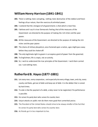William Henry Harrison(1841-1841)
203. There is nothing more corrupting, nothing more destructive of the noblest and finest
feelings of our nature, than the exercise of unlimited power.
204. I contend that the strongest of all governments is that which is most free.
205. I believe and I say it is true Democratic feeling, that all the measures of the
Government are directed to the purpose of making the rich richer and the poor
poorer.
206. All the measures of the Government are directed to the purpose of making the rich
richer and the poor poorer.
207. The chains of military despotism, once fastened upon a nation, ages might pass away
before they could be shaken off.
208. The only legitimate right to govern is an express grant of power from the governed.
209. To Englishmen, life is a topic, not an activity.
210. Sir, I wish to understand the true principles of the Government. I wish them carried
out. I ask nothing more.
RutherfordB. Hayes (1877-1881)
211. Let every man, every corporation, and especially let every village, town, and city, every
county and State, get out of debt and keep out of debt. It is the debtor that is ruined
by hard times.
212. To vote is like the payment of a debt, a duty never to be neglected, if its performance
is possible.
213. He serves his party best who serves his country best.
214. Unjust attacks on public men do them more good than unmerited praise.
215. The President of the United States should strive to be always mindful of the fact that
he serves his party best who serves his country best.
216. As friends go it is less important to live.
 