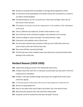 217. No person connected with me by blood or marriage will be appointed to office.
218. It is the desire of the good people of the whole country that sectionalismas a factor in
our politics should disappear.
219. The bold enterprises are the successful ones. Take counsel of hopes rather than of
fears to win in this business.
220. The progress of society is mainly the improvement in the condition of the workingmen
of the world.
221. Virtue is defined to be mediocrity, of which either extreme is vice.
222. One of the tests of the civilization of people is the treatment of its criminals.
223. Universal suffrage is sound in principle. The radical element is right.
224. Conscience is the authentic voice of God to you.
225. Do not let your bachelor ways crystallize so that you can't soften them when you
come to have a wife and a family of your own.
226. Must swear off from swearing. Bad habit.
227. The filth and noise of the crowded streets soon destroy the elasticity of health which
belongs to the country boy.
HerbertHoover (1929-1933)
228. A good many things go around in the dark besides Santa Claus.
229. Fishing is much more than fish. It is the great occasion when we may return to the fine
simplicity of our forefathers.
230. Freedom is the open window through which pours the sunlight of the human spirit
and human dignity.
231. I'm the only person of distinction who has ever had a depression named for him.
232. All men are equal before fish.
233. Peace is not made at the council table or by treaties, but in the hearts of men.
234. Blessed are the young for they shall inherit the national debt.
235. Prosperity cannot be restored by raids upon the public Treasury.
 