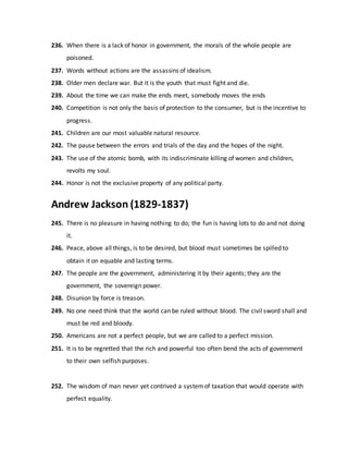 236. When there is a lack of honor in government, the morals of the whole people are
poisoned.
237. Words without actions are the assassins of idealism.
238. Older men declare war. But it is the youth that must fight and die.
239. About the time we can make the ends meet, somebody moves the ends
240. Competition is not only the basis of protection to the consumer, but is the incentive to
progress.
241. Children are our most valuable natural resource.
242. The pause between the errors and trials of the day and the hopes of the night.
243. The use of the atomic bomb, with its indiscriminate killing of women and children,
revolts my soul.
244. Honor is not the exclusive property of any political party.
Andrew Jackson (1829-1837)
245. There is no pleasure in having nothing to do; the fun is having lots to do and not doing
it.
246. Peace, above all things, is to be desired, but blood must sometimes be spilled to
obtain it on equable and lasting terms.
247. The people are the government, administering it by their agents; they are the
government, the sovereign power.
248. Disunion by force is treason.
249. No one need think that the world can be ruled without blood. The civil sword shall and
must be red and bloody.
250. Americans are not a perfect people, but we are called to a perfect mission.
251. It is to be regretted that the rich and powerful too often bend the acts of government
to their own selfish purposes.
252. The wisdom of man never yet contrived a systemof taxation that would operate with
perfect equality.
 