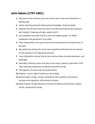 John Adams (1797-1801)
1. Old minds are like old horses; you must exercise them if you wish to keep them in
working order.
2. Liberty cannot be preserved without general knowledge among the people.
3. Posterity! You will never know how much it cost the present generation to preserve
your freedom! I hope you will make a good use of it.
4. Our Constitution was made only for a moral and religious people. It is wholly
inadequate to the government of any other.
5. Power always thinks it has a great soul and vast views beyond the comprehension of
the weak.
6. My country has contrived for me the most insignificant office that ever the invention
of man contrived or his imagination conceived.
7. I must study politics and war that my sons may have liberty to study mathematics and
philosophy.
8. Remember, democracy never lasts long. It soon wastes, exhausts, and murders itself.
There never was a democracy yet that did not commit suicide.
9. The happiness of society is the end of government.
10. Property is surely a right of mankind as real as liberty.
11. Because power corrupts, society's demands for moral authority and character
increase as the importance of the position increases.
12. Abuse of words has been the great instrument of sophistry and chicanery, of party,
faction, and division of society.
 