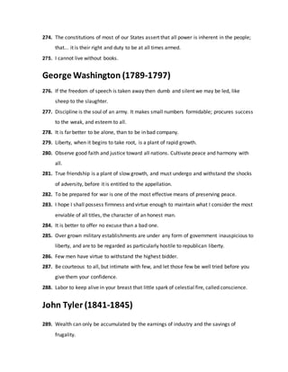 274. The constitutions of most of our States assert that all power is inherent in the people;
that... it is their right and duty to be at all times armed.
275. I cannot live without books.
George Washington (1789-1797)
276. If the freedom of speech is taken away then dumb and silent we may be led, like
sheep to the slaughter.
277. Discipline is the soul of an army. It makes small numbers formidable; procures success
to the weak, and esteem to all.
278. It is far better to be alone, than to be in bad company.
279. Liberty, when it begins to take root, is a plant of rapid growth.
280. Observe good faith and justice toward all nations. Cultivate peace and harmony with
all.
281. True friendship is a plant of slow growth, and must undergo and withstand the shocks
of adversity, before it is entitled to the appellation.
282. To be prepared for war is one of the most effective means of preserving peace.
283. I hope I shall possess firmness and virtue enough to maintain what I consider the most
enviable of all titles, the character of an honest man.
284. It is better to offer no excuse than a bad one.
285. Over grown military establishments are under any form of government inauspicious to
liberty, and are to be regarded as particularly hostile to republican liberty.
286. Few men have virtue to withstand the highest bidder.
287. Be courteous to all, but intimate with few, and let those few be well tried before you
give them your confidence.
288. Labor to keep alive in your breast that little spark of celestial fire, called conscience.
John Tyler (1841-1845)
289. Wealth can only be accumulated by the earnings of industry and the savings of
frugality.
 