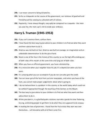 290. I can never consent to being dictated to.
291. So far as it depends on the course of this government, our relations of good will and
friendship will be sedulously cultivated with all nations.
292. Popularity, I have always thought, may aptly be compared to a coquette - the more
you woo her, the more apt is she to elude your embrace.
Harry S. Truman (1945-1953)
293. If you can't convince them, confuse them.
294. I have found the best way to give advice to your children is to find out what they want
and then advise them to do it.
295. America was not built on fear. America was built on courage, on imagination and an
unbeatable determination to do the job at hand.
296. Nixon is one of the few in the history of this country to run for high office talking out
of both sides of his mouth at the same time and lying out of both sides.
297. When you have an efficient government, you have a dictatorship.
298. It's a recession when your neighbor loses his job; it's a depression when you lose
yours.
299. It is amazing what you can accomplish if you do not care who gets the credit.
300. You can never get all the facts from just one newspaper, and unless you have all the
facts, you cannot make proper judgements about what is going on.
301. I do not believe there is a problem in this country or the world today which could not
be settled if approached through the teaching of the Sermon on the Mount.
302. The best way to give advice to your children is to find out what they want and then
advise them to do it.
303. All the president is, is a glorified public relations man who spends his time flattering,
kissing, and kicking people to get them to do what they are supposed to do anyway.
304. In reading the lives of great men, I found that the first victory they won was over
themselves... self-discipline with all of them came first.
 