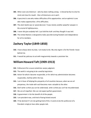 305. When even one American - who has done nothing wrong - is forced by fear to shut his
mind and close his mouth - then all Americans are in peril.
306. A pessimist is one who makes difficulties of his opportunities and an optimist is one
who makes opportunities of his difficulties.
307. The atom bomb was no 'great decision.' It was merely another powerful weapon in
the arsenal of righteousness.
308. I never did give anybody hell. I just told the truth and they thought it was hell.
309. The United Nations is designed to make possible lasting freedom and independence
for all its members.
Zachary Taylor (1849-1850)
310. I have always done my duty. I am ready to die. My only regret is for the friends I leave
behind me.
311. It would be judicious to act with magnanimity towards a prostrate foe.
William Howard Taft (1909-1913)
312. Enthusiasm for a cause sometimes warps judgment.
313. The world is not going to be saved by legislation.
314. Action for which I become responsible, or for which my administration becomes
responsible, shall be within the law.
315. I am in favor of helping the prosperity of all countries because, when we are all
prosperous, the trade with each becomes more valuable to the other.
316. Don't write so that you can be understood, write so that you can't be misunderstood.
317. We are all imperfect. We can not expect perfect government.
318. A government is for the benefit of all the people.
319. I am president now, and tired of being kicked around.
320. I'll be damned if I am not getting tired of this. It seems to be the profession of a
President simply to hear other people talk.
 