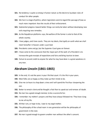 321. No tendency is quite so strong in human nature as the desire to lay down rules of
conduct for other people.
322. We live in a stage of politics, where legislators seemto regard the passage of laws as
much more important than the results of their enforcement.
323. Substantial progress toward better things can rarely be taken without developing new
evils requiring new remedies.
324. As the Republican platforms says, the welfare of the farmer is vital to that of the
whole country.
325. I love judges, and I love courts. They are my ideals, that typify on earth what we shall
meet hereafter in heaven under a just God.
326. Presidents come and go, but the Supreme Court goes on forever.
327. I have come to the conclusion that the major part of the work of a President is to
increase the gate receipts of expositions and fairs and bring tourists to town.
328. Failure to accord credit to anyone for what he may have done is a great weakness in
any man.
Abraham Lincoln (1861-1865)
329. In the end, it's not the years in your life that count. It's the life in your years.
330. Most folks are as happy as they make up their minds to be.
331. Give me six hours to chop down a tree and I will spend the first four sharpening the
axe.
332. Better to remain silent and be thought a fool than to speak out and remove all doubt.
333. No man has a good enough memory to be a successful liar.
334. I remember my mother's prayers and they have always followed me. They have clung
to me all my life.
335. All that I am, or hope to be, I owe to my angel mother.
336. The philosophy of the school room in one generation will be the philosophy of
government in the next.
337. No man is good enough to govern another man without the other's consent.
 