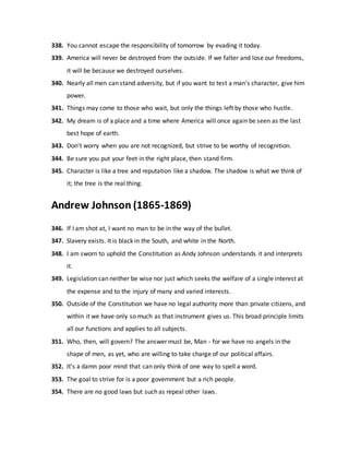 338. You cannot escape the responsibility of tomorrow by evading it today.
339. America will never be destroyed from the outside. If we falter and lose our freedoms,
it will be because we destroyed ourselves.
340. Nearly all men can stand adversity, but if you want to test a man's character, give him
power.
341. Things may come to those who wait, but only the things left by those who hustle.
342. My dream is of a place and a time where America will once again be seen as the last
best hope of earth.
343. Don't worry when you are not recognized, but strive to be worthy of recognition.
344. Be sure you put your feet in the right place, then stand firm.
345. Character is like a tree and reputation like a shadow. The shadow is what we think of
it; the tree is the real thing.
Andrew Johnson (1865-1869)
346. If I am shot at, I want no man to be in the way of the bullet.
347. Slavery exists. It is black in the South, and white in the North.
348. I am sworn to uphold the Constitution as Andy Johnson understands it and interprets
it.
349. Legislation can neither be wise nor just which seeks the welfare of a single interest at
the expense and to the injury of many and varied interests.
350. Outside of the Constitution we have no legal authority more than private citizens, and
within it we have only so much as that instrument gives us. This broad principle limits
all our functions and applies to all subjects.
351. Who, then, will govern? The answer must be, Man - for we have no angels in the
shape of men, as yet, who are willing to take charge of our political affairs.
352. It's a damn poor mind that can only think of one way to spell a word.
353. The goal to strive for is a poor government but a rich people.
354. There are no good laws but such as repeal other laws.
 