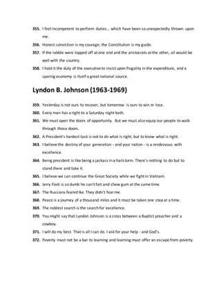 355. I feel incompetent to perform duties... which have been so unexpectedly thrown upon
me.
356. Honest conviction is my courage; the Constitution is my guide.
357. If the rabble were lopped off at one end and the aristocrats at the other, all would be
well with the country.
358. I hold it the duty of the executive to insist upon frugality in the expenditure, and a
sparing economy is itself a great national source.
Lyndon B. Johnson (1963-1969)
359. Yesterday is not ours to recover, but tomorrow is ours to win or lose.
360. Every man has a right to a Saturday night bath.
361. We must open the doors of opportunity. But we must also equip our people to walk
through those doors.
362. A President's hardest task is not to do what is right, but to know what is right.
363. I believe the destiny of your generation - and your nation - is a rendezvous with
excellence.
364. Being president is like being a jackass in a hailstorm. There's nothing to do but to
stand there and take it.
365. I believe we can continue the Great Society while we fight in Vietnam.
366. Jerry Ford is so dumb he can't fart and chew gum at the same time.
367. The Russians feared Ike. They didn't fear me.
368. Peace is a journey of a thousand miles and it must be taken one step at a time.
369. The noblest search is the search for excellence.
370. You might say that Lyndon Johnson is a cross between a Baptist preacher and a
cowboy.
371. I will do my best. That is all I can do. I ask for your help - and God's.
372. Poverty must not be a bar to learning and learning must offer an escape from poverty.
 