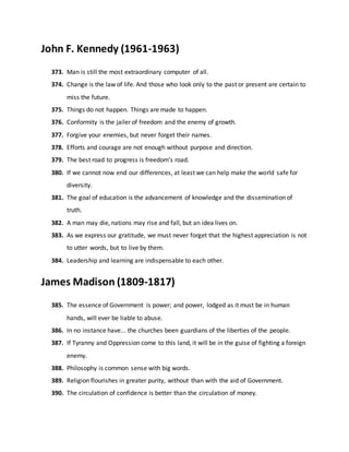 John F. Kennedy (1961-1963)
373. Man is still the most extraordinary computer of all.
374. Change is the law of life. And those who look only to the past or present are certain to
miss the future.
375. Things do not happen. Things are made to happen.
376. Conformity is the jailer of freedom and the enemy of growth.
377. Forgive your enemies, but never forget their names.
378. Efforts and courage are not enough without purpose and direction.
379. The best road to progress is freedom's road.
380. If we cannot now end our differences, at least we can help make the world safe for
diversity.
381. The goal of education is the advancement of knowledge and the dissemination of
truth.
382. A man may die, nations may rise and fall, but an idea lives on.
383. As we express our gratitude, we must never forget that the highest appreciation is not
to utter words, but to live by them.
384. Leadership and learning are indispensable to each other.
James Madison (1809-1817)
385. The essence of Government is power; and power, lodged as it must be in human
hands, will ever be liable to abuse.
386. In no instance have... the churches been guardians of the liberties of the people.
387. If Tyranny and Oppression come to this land, it will be in the guise of fighting a foreign
enemy.
388. Philosophy is common sense with big words.
389. Religion flourishes in greater purity, without than with the aid of Government.
390. The circulation of confidence is better than the circulation of money.
 