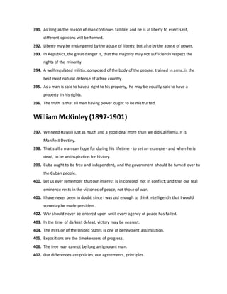 391. As long as the reason of man continues fallible, and he is at liberty to exercise it,
different opinions will be formed.
392. Liberty may be endangered by the abuse of liberty, but also by the abuse of power.
393. In Republics, the great danger is, that the majority may not sufficiently respect the
rights of the minority.
394. A well regulated militia, composed of the body of the people, trained in arms, is the
best most natural defense of a free country.
395. As a man is said to have a right to his property, he may be equally said to have a
property in his rights.
396. The truth is that all men having power ought to be mistrusted.
William McKinley (1897-1901)
397. We need Hawaii just as much and a good deal more than we did California. It is
Manifest Destiny.
398. That's all a man can hope for during his lifetime - to set an example - and when he is
dead, to be an inspiration for history.
399. Cuba ought to be free and independent, and the government should be turned over to
the Cuban people.
400. Let us ever remember that our interest is in concord, not in conflict; and that our real
eminence rests in the victories of peace, not those of war.
401. I have never been in doubt since I was old enough to think intelligently that I would
someday be made president.
402. War should never be entered upon until every agency of peace has failed.
403. In the time of darkest defeat, victory may be nearest.
404. The mission of the United States is one of benevolent assimilation.
405. Expositions are the timekeepers of progress.
406. The free man cannot be long an ignorant man.
407. Our differences are policies; our agreements, principles.
 