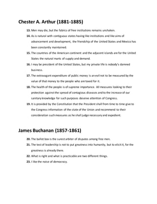 Chester A. Arthur (1881-1885)
13. Men may die, but the fabrics of free institutions remains unshaken.
14. As is natural with contiguous states having like institutions and like aims of
advancement and development, the friendship of the United States and Mexico has
been constantly maintained.
15. The countries of the American continent and the adjacent islands are for the United
States the natural marts of supply and demand.
16. I may be president of the United States, but my private life is nobody's damned
business.
17. The extravagant expenditure of public money is an evil not to be measured by the
value of that money to the people who are taxed for it.
18. The health of the people is of supreme importance. All measures looking to their
protection against the spread of contagious diseases and to the increase of our
sanitary knowledge for such purposes deserve attention of Congress.
19. It is provided by the Constitution that the President shall from time to time give to
the Congress information of the state of the Union and recommend to their
consideration such measures as he shall judge necessary and expedient.
James Buchanan (1857-1861)
20. The ballot box is the surest arbiter of disputes among free men.
21. The test of leadership is not to put greatness into humanity, but to elicit it, for the
greatness is already there.
22. What is right and what is practicable are two different things.
23. I like the noise of democracy.
 