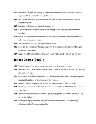 420. Let us build bridges, my friends, build bridges to human dignity across that gulf that
separates black America from white America.
421. Any change is resisted because bureaucrats have a vested interest in the chaos in
which they exist.
422. I can take it. The tougher it gets, the cooler I get.
423. If you want to make beautiful music, you must play the black and the white notes
together.
424. Only if you have been in the deepest valley, can you ever know how magnificent it is
to be on the highest mountain.
425. The finest steel has to go through the hottest fire.
426. Don't get the impression that you arouse my anger. You see, one can only be angry
with those he respects.
427. People react to fear, not love; they don't teach that in Sunday School, but it's true.
Barack Obama (2009- )
428. That's the good thing about being president, I can do whatever I want.
429. In the end, that's what this election is about. Do we participate in a politics of cynicism
or a politics of hope?
430. I consider it part of my responsibility as President of the United States to fight against
negative stereotypes of Islamwherever they appear.
431. People of Berlin - people of the world - this is our moment. This is our time.
432. I don't oppose all wars. What I am opposed to is a dumb war. What I am opposed to is
a rash war.
433. We want everybody to act like adults, quit playing games, realize that it's not just my
way or the highway.
434. With the changing economy, no one has lifetime employment. But community
colleges provide lifetime employability.
 
