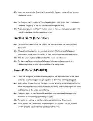 435. Issues are never simple. One thing I'm proud of is that very rarely will you hear me
simplify the issues.
436. The fact that my 15 minutes of fame has extended a little longer than 15 minutes is
somewhat surprising to me and completely baffling to my wife.
437. As a nuclear power - as the only nuclear power to have used a nuclear weapon - the
United States has a moral responsibility to act.
Franklin Pierce (1853-1857)
438. Frequently the more trifling the subject, the more animated and protracted the
discussion.
439. A Republic without parties is a complete anomaly. The histories of all popular
governments show absurd is the idea of their attempting to exist without parties.
440. With the Union my best and dearest earthly hopes are entwined.
441. The dangers of a concentration of all power in the general government of a
confederacy so vast as ours are too obvious to be disregarded.
James K. Polk (1845-1849)
442. Under the benignant providence of Almighty God the representatives of the States
and of the people are again brought together to deliberate for the public good.
443. Well may the boldest fear and the wisest tremble when incurring responsibilities on
which may depend our country's peace and prosperity, and in some degree the hopes
and happiness of the whole human family.
444. One great object of the Constitution was to restrain majorities from oppressing
minorities or encroaching upon their just rights.
445. The world has nothing to fear from military ambition in our Government.
446. Peace, plenty, and contentment reign throughout our borders, and our beloved
country presents a sublime moral spectacle to the world.
 