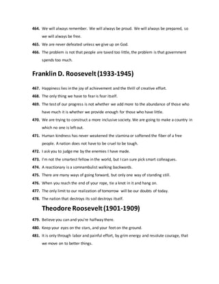 464. We will always remember. We will always be proud. We will always be prepared, so
we will always be free.
465. We are never defeated unless we give up on God.
466. The problem is not that people are taxed too little, the problem is that government
spends too much.
Franklin D. Roosevelt(1933-1945)
467. Happiness lies in the joy of achievement and the thrill of creative effort.
468. The only thing we have to fear is fear itself.
469. The test of our progress is not whether we add more to the abundance of those who
have much it is whether we provide enough for those who have little.
470. We are trying to construct a more inclusive society. We are going to make a country in
which no one is left out.
471. Human kindness has never weakened the stamina or softened the fiber of a free
people. A nation does not have to be cruel to be tough.
472. I ask you to judge me by the enemies I have made.
473. I'm not the smartest fellow in the world, but I can sure pick smart colleagues.
474. A reactionary is a somnambulist walking backwards.
475. There are many ways of going forward, but only one way of standing still.
476. When you reach the end of your rope, tie a knot in it and hang on.
477. The only limit to our realization of tomorrow will be our doubts of today.
478. The nation that destroys its soil destroys itself.
Theodore Roosevelt(1901-1909)
479. Believe you can and you're halfway there.
480. Keep your eyes on the stars, and your feet on the ground.
481. It is only through labor and painful effort, by grim energy and resolute courage, that
we move on to better things.
 
