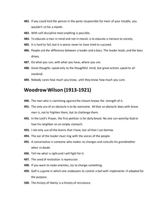 482. If you could kick the person in the pants responsible for most of your trouble, you
wouldn't sit for a month.
483. With self-discipline most anything is possible.
484. To educate a man in mind and not in morals is to educate a menace to society.
485. It is hard to fail, but it is worse never to have tried to succeed.
486. People ask the difference between a leader and a boss. The leader leads, and the boss
drives.
487. Do what you can, with what you have, where you are.
488. Great thoughts speak only to the thoughtful mind, but great actions speak to all
mankind.
489. Nobody cares how much you know, until they know how much you care.
WoodrowWilson (1913-1921)
490. The man who is swimming against the stream knows the strength of it.
491. The only use of an obstacle is to be overcome. All that an obstacle does with brave
men is, not to frighten them, but to challenge them.
492. In the Lord's Prayer, the first petition is for daily bread. No one can worship God or
love his neighbor on an empty stomach.
493. I not only use all the brains that I have, but all that I can borrow.
494. The ear of the leader must ring with the voices of the people.
495. A conservative is someone who makes no changes and consults his grandmother
when in doubt.
496. Tell me what is right and I will fight for it.
497. The seed of revolution is repression.
498. If you want to make enemies, try to change something.
499. Golf is a game in which one endeavors to control a ball with implements ill adapted for
the purpose.
500. The history of liberty is a history of resistance.
 