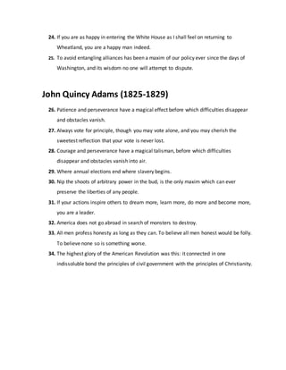24. If you are as happy in entering the White House as I shall feel on returning to
Wheatland, you are a happy man indeed.
25. To avoid entangling alliances has been a maxim of our policy ever since the days of
Washington, and its wisdom no one will attempt to dispute.
John Quincy Adams (1825-1829)
26. Patience and perseverance have a magical effect before which difficulties disappear
and obstacles vanish.
27. Always vote for principle, though you may vote alone, and you may cherish the
sweetest reflection that your vote is never lost.
28. Courage and perseverance have a magical talisman, before which difficulties
disappear and obstacles vanish into air.
29. Where annual elections end where slavery begins.
30. Nip the shoots of arbitrary power in the bud, is the only maxim which can ever
preserve the liberties of any people.
31. If your actions inspire others to dream more, learn more, do more and become more,
you are a leader.
32. America does not go abroad in search of monsters to destroy.
33. All men profess honesty as long as they can. To believe all men honest would be folly.
To believe none so is something worse.
34. The highest glory of the American Revolution was this: it connected in one
indissoluble bond the principles of civil government with the principles of Christianity.
 