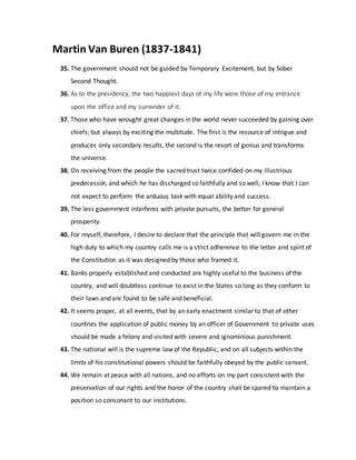 Martin Van Buren (1837-1841)
35. The government should not be guided by Temporary Excitement, but by Sober
Second Thought.
36. As to the presidency, the two happiest days of my life were those of my entrance
upon the office and my surrender of it.
37. Those who have wrought great changes in the world never succeeded by gaining over
chiefs; but always by exciting the multitude. The first is the resource of intrigue and
produces only secondary results, the second is the resort of genius and transforms
the universe.
38. On receiving from the people the sacred trust twice confided on my illustrious
predecessor, and which he has discharged so faithfully and so well, I know that I can
not expect to perform the arduous task with equal ability and success.
39. The less government interferes with private pursuits, the better for general
prosperity.
40. For myself, therefore, I desire to declare that the principle that will govern me in the
high duty to which my country calls me is a strict adherence to the letter and spirit of
the Constitution as it was designed by those who framed it.
41. Banks properly established and conducted are highly useful to the business of the
country, and will doubtless continue to exist in the States so long as they conform to
their laws and are found to be safe and beneficial.
42. It seems proper, at all events, that by an early enactment similar to that of other
countries the application of public money by an officer of Government to private uses
should be made a felony and visited with severe and ignominious punishment.
43. The national will is the supreme law of the Republic, and on all subjects within the
limits of his constitutional powers should be faithfully obeyed by the public servant.
44. We remain at peace with all nations, and no efforts on my part consistent with the
preservation of our rights and the honor of the country shall be spared to maintain a
position so consonant to our institutions.
 