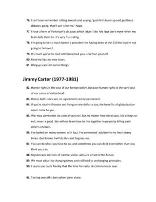 76. I can't ever remember sitting around and saying, 'gosh let's hurry up and get these
debates going, that'll win it for me.' Nope.
77. I have a form of Parkinson's disease, which I don't like. My legs don't move when my
brain tells them to. It's very frustrating.
78. I'm going to be so much better a president for having been at the CIA that you're not
going to believe it.
79. It's much worse to read criticismabout your son than yourself.
80. Read my lips: no new taxes.
81. Old guys can still do fun things.
Jimmy Carter (1977-1981)
82. Human rights is the soul of our foreign policy, because human rights is the very soul
of our sense of nationhood.
83. Unless both sides win, no agreement can be permanent.
84. If you're totally illiterate and living on one dollar a day, the benefits of globalization
never come to you.
85. War may sometimes be a necessary evil. But no matter how necessary, it is always an
evil, never a good. We will not learn how to live together in peace by killing each
other's children.
86. I've looked on many women with lust. I've committed adultery in my heart many
times. God knows I will do this and forgives me.
87. You can do what you have to do, and sometimes you can do it even better than you
think you can.
88. Republicans are men of narrow vision, who are afraid of the future.
89. We must adjust to changing times and still hold to unchanging principles.
90. I say to you quite frankly that the time for racial discrimination is over.
91. Testing oneself is best when done alone.
 