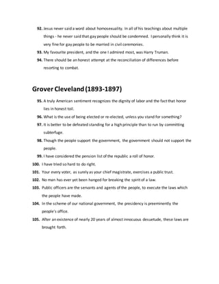 92. Jesus never said a word about homosexuality. In all of his teachings about multiple
things - he never said that gay people should be condemned. I personally think it is
very fine for gay people to be married in civil ceremonies.
93. My favourite president, and the one I admired most, was Harry Truman.
94. There should be an honest attempt at the reconciliation of differences before
resorting to combat.
Grover Cleveland(1893-1897)
95. A truly American sentiment recognizes the dignity of labor and the fact that honor
lies in honest toil.
96. What is the use of being elected or re-elected, unless you stand for something?
97. It is better to be defeated standing for a high principle than to run by committing
subterfuge.
98. Though the people support the government, the government should not support the
people.
99. I have considered the pension list of the republic a roll of honor.
100. I have tried so hard to do right.
101. Your every voter, as surely as your chief magistrate, exercises a public trust.
102. No man has ever yet been hanged for breaking the spirit of a law.
103. Public officers are the servants and agents of the people, to execute the laws which
the people have made.
104. In the scheme of our national government, the presidency is preeminently the
people's office.
105. After an existence of nearly 20 years of almost innocuous desuetude, these laws are
brought forth.
 