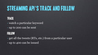 Streaming API’s Track and follow
Track
- watch a particular keyword
- up to 200 can be sent

Follow
- get all the tweets (RTs, etc.) from a particular user
- up to 400 can be issued
 
