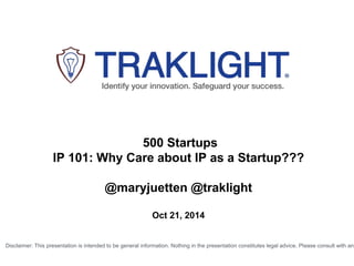 500 Startups 
IP 101: Why Care about IP as a Startup??? 
@maryjuetten @traklight 
Oct 21, 2014 
Disclaimer: This presentation is intended to be general information. Nothing in the presentation constitutes legal advice. Please consult with an  