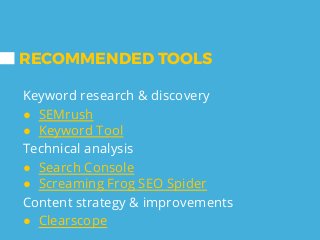 RECOMMENDED TOOLS
Keyword research & discovery
● SEMrush
● Keyword Tool
Technical analysis
● Search Console
● Screaming Frog SEO Spider
Content strategy & improvements
● Clearscope
 