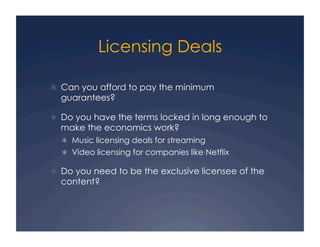 Licensing Deals

  Can you afford to pay the minimum
  guarantees?

  Do you have the terms locked in long enough to
  make the economics work?
    Music licensing deals for streaming
    Video licensing for companies like Netflix

  Do you need to be the exclusive licensee of the
  content?
 