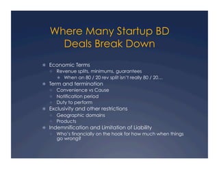 Where Many Startup BD
     Deals Break Down
  Economic Terms
     Revenue splits, minimums, guarantees
        When an 80 / 20 rev split isn’t really 80 / 20…
  Term and termination
     Convenience vs Cause
     Notification period
     Duty to perform
  Exclusivity and other restrictions
     Geographic domains
     Products
  Indemnification and Limitation of Liability
     Who’s financially on the hook for how much when things
      go wrong?
 