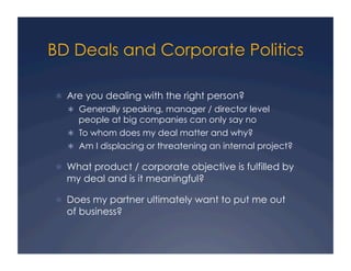 BD Deals and Corporate Politics

  Are you dealing with the right person?
    Generally speaking, manager / director level
     people at big companies can only say no
    To whom does my deal matter and why?
    Am I displacing or threatening an internal project?

  What product / corporate objective is fulfilled by
  my deal and is it meaningful?

  Does my partner ultimately want to put me out
  of business?
 