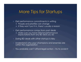 More Tips for Startups

  Get performance commitments in writing
     People and priorities can change
     If they won’t put it in, there’s usually a reason

  Get performance comps from past deals
     Make sure you have rational performance
      expectations from any BD deal you do

  Doing BD deals with other startups is risky

  Understand who your champions and enemies are
  within the organization

  You probably can’t afford legal action – try to avoid it
 