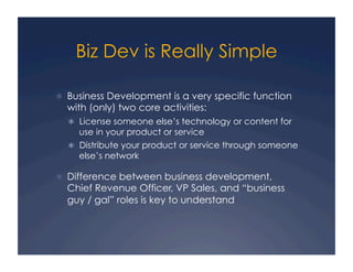 Biz Dev is Really Simple

  Business Development is a very specific function
  with (only) two core activities:
    License someone else’s technology or content for
     use in your product or service
    Distribute your product or service through someone
     else’s network

  Difference between business development,
  Chief Revenue Officer, VP Sales, and “business
  guy / gal” roles is key to understand
 