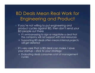 BD Deals Mean Real Work for
  Engineering and Product
  If you’re not willing to put engineering and
  product cycles against BD, then don’t send your
  BD people out there
    It’s embarrassing to sign or negotiate a deal that
     the company will not support with real resources
    Supporting BD deals often means internal projects
     will get deferred

  It’s very rare that a BD deal can make / save
  your startup – stick to your strategy
    Evaluating deals consumes a lot of management
     cycles
 