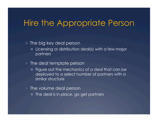 Hire the Appropriate Person

  The big key deal person
    Licensing or distribution deal(s) with a few major
    partners

  The deal template person
    Figure out the mechanics of a deal that can be
    deployed to a select number of partners with a
    similar structure

  The volume deal person
    The deal is in place, go get partners
 