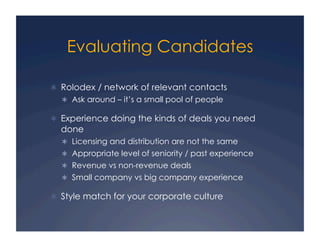 Evaluating Candidates

  Rolodex / network of relevant contacts
    Ask around – it’s a small pool of people

  Experience doing the kinds of deals you need
  done
    Licensing and distribution are not the same
    Appropriate level of seniority / past experience
    Revenue vs non-revenue deals
    Small company vs big company experience

  Style match for your corporate culture
 