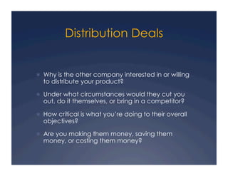 Distribution Deals


  Why is the other company interested in or willing
  to distribute your product?

  Under what circumstances would they cut you
  out, do it themselves, or bring in a competitor?

  How critical is what you’re doing to their overall
  objectives?

  Are you making them money, saving them
  money, or costing them money?
 