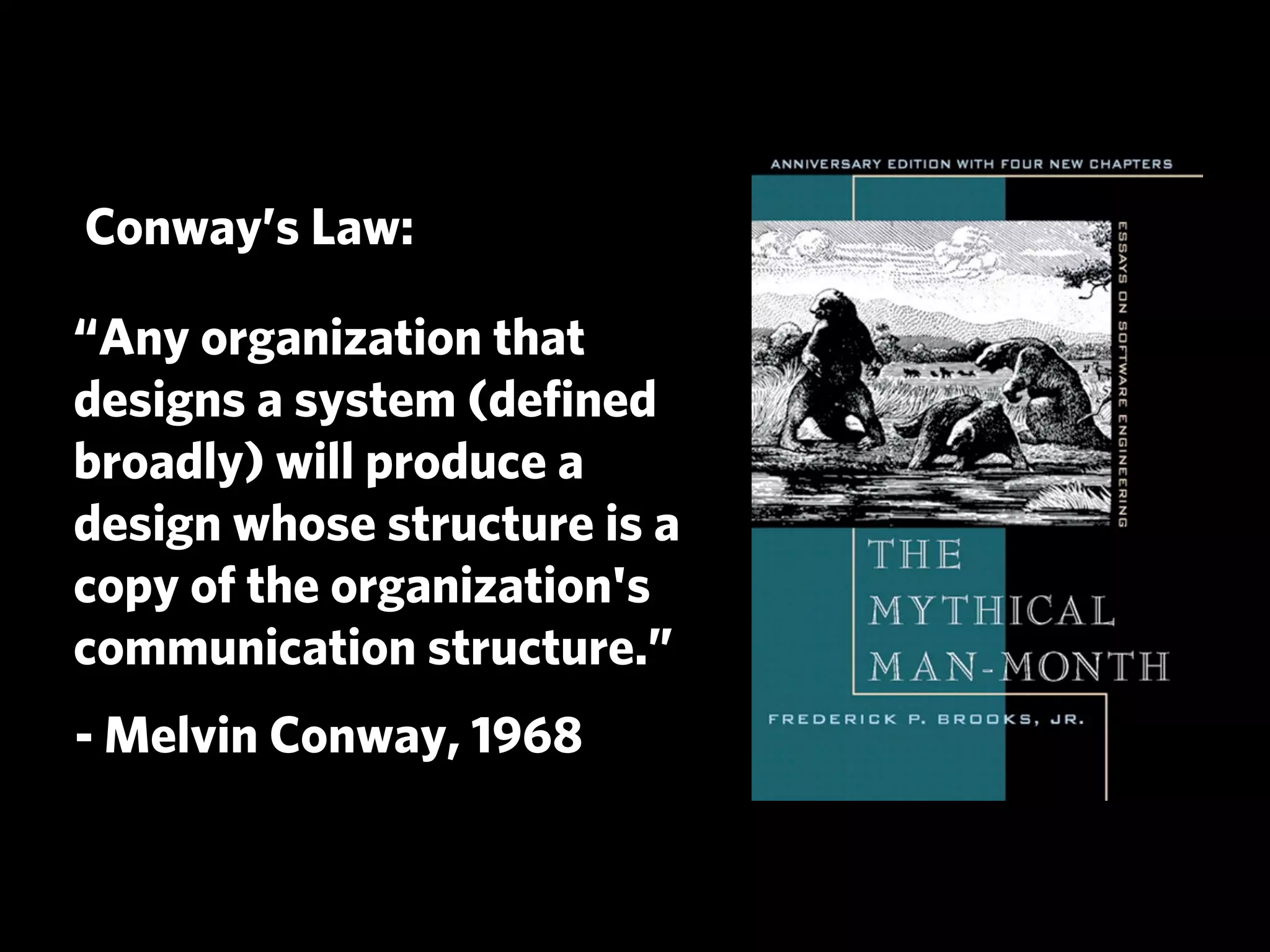 Conway’s Law:

“Any organization that
designs a system (deﬁned
broadly) will produce a
design whose structure is a
copy of the organization's
communication structure.”
- Melvin Conway, 1968
 