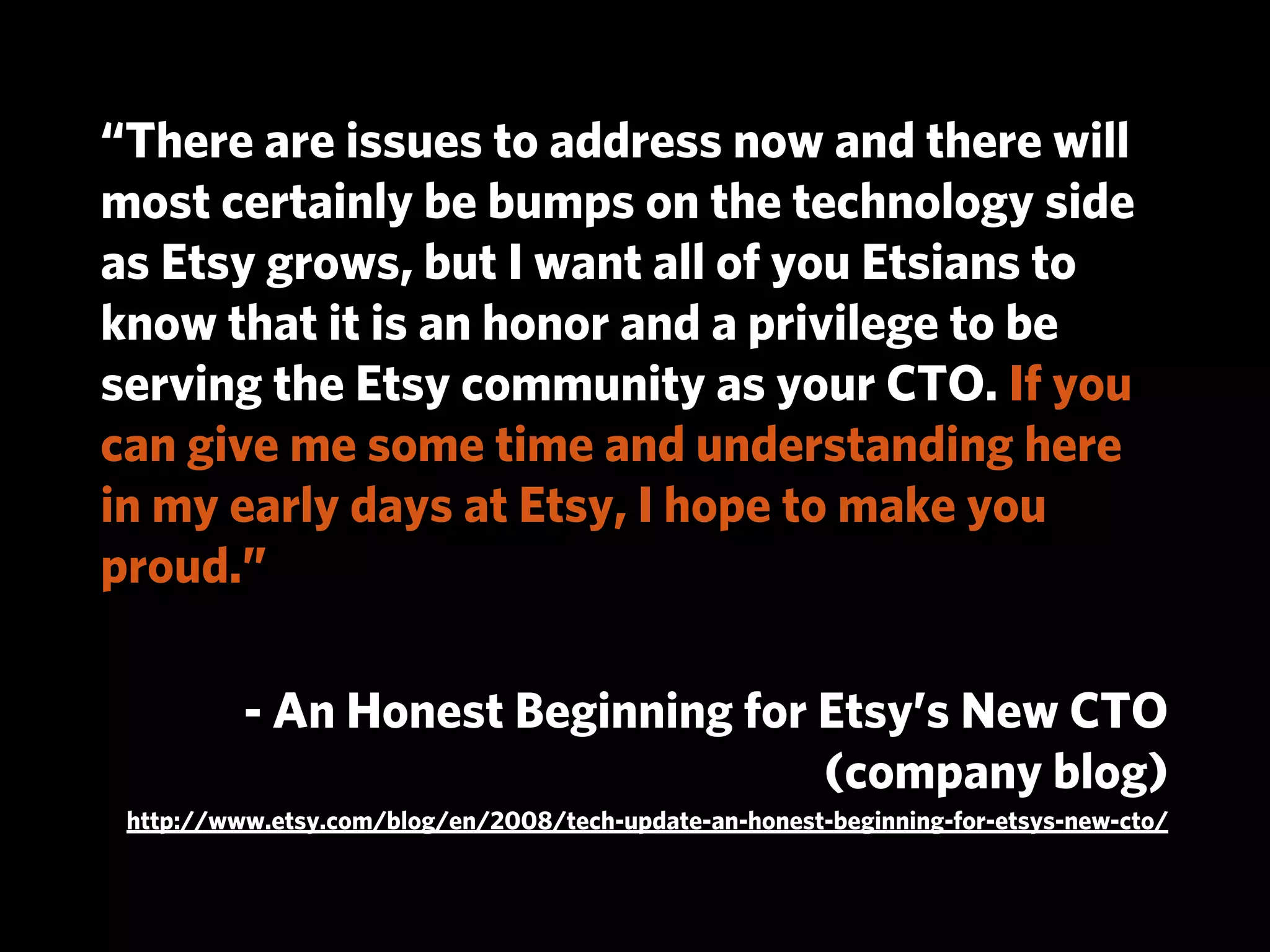 “There are issues to address now and there will
most certainly be bumps on the technology side
as Etsy grows, but I want all of you Etsians to
know that it is an honor and a privilege to be
serving the Etsy community as your CTO. If you
can give me some time and understanding here
in my early days at Etsy, I hope to make you
proud.”

          - An Honest Beginning for Etsy’s New CTO
                                    (company blog)
 http://www.etsy.com/blog/en/2008/tech-update-an-honest-beginning-for-etsys-new-cto/
 