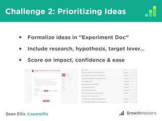 Sean Ellis @seanellis
Challenge 2: Prioritizing Ideas
Formalize ideas in “Experiment Doc”
Include research, hypothesis, ta...